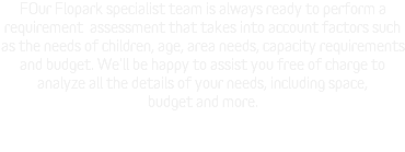 FOur Flopark specialist team is always ready to perform a requirement assessment that takes into account factors such as the needs of children, age, area needs, capacity requirements and budget. We'll be happy to assist you free of charge to analyze all the details of your needs, including space, budget and more. 