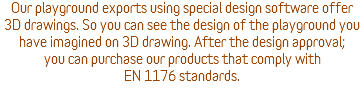 Our playground exports using special design software offer 3D drawings. So you can see the design of the playground you have imagined on 3D drawing. After the design approval; you can purchase our products that comply with EN 1176 standards.